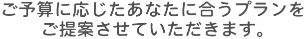 ご予算に応じたあなたに合うプランをご提案させていただきます。